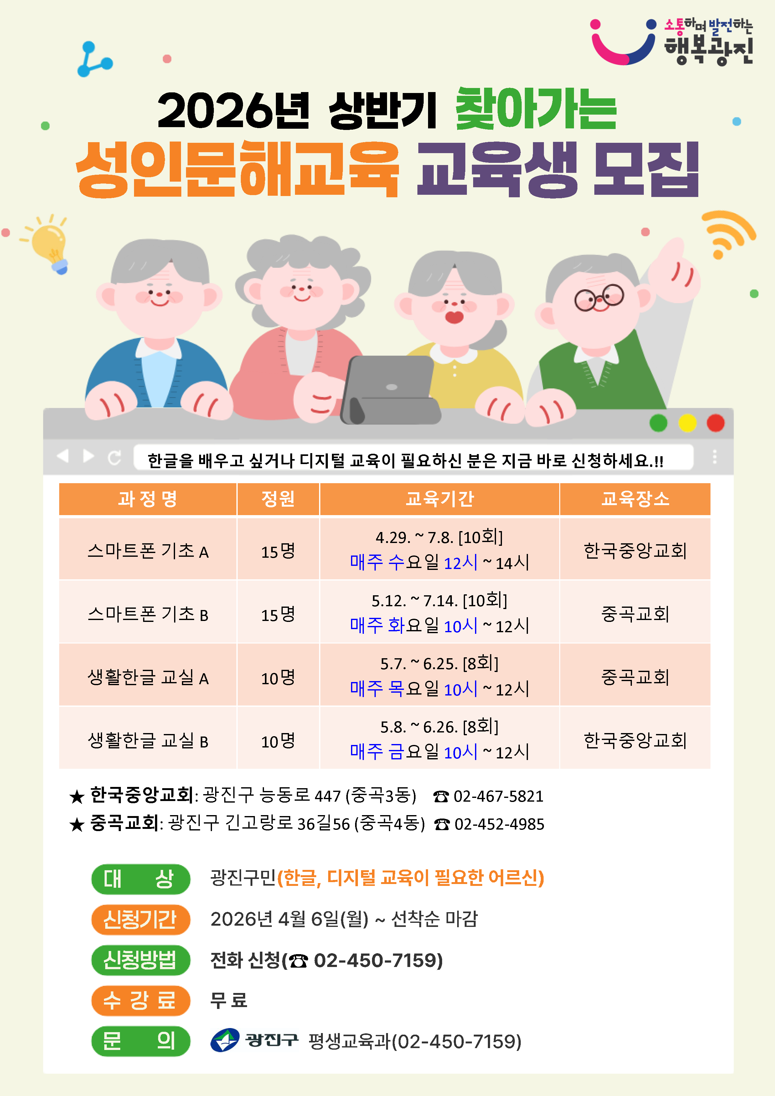 2026년 상반기 찾아가는 성인문해교육 교육생 모집  한글을 배우고 싶거나 디지털 교육이 필요하신 분은 지금 바로 신청하세요.!!  과정명 / 정원 / 교육기간 / 교육장소  스마트폰 기초 A 15명 4.29. ~ 7.8. [10회] 매주 수요일 12시 ~ 14시 한국중앙교회  스마트폰 기초 B 15명 5.12. ~ 7.14. [10회] 매주 화요일 10시 ~ 12시 중곡교회  생활한글 교실 A 10명 5.7. ~ 6.25. [8회] 매주 목요일 10시 ~ 12시 중곡교회  생활한글 교실 B 10명 5.8. ~ 6.26. [8회] 매주 금요일 10시 ~ 12시 한국중앙교회  ★ 한국중앙교회: 광진구 능동로 447 (중곡3동) ☎ 02-467-5821 ★ 중곡교회: 광진구 긴고랑로 36길56 (중곡4동) ☎ 02-452-4985  대상 광진구민 (한글, 디지털 교육이 필요한 어르신)  신청기간 2026년 4월 6일(월) ~ 선착순 마감  신청방법 전화 신청(☎ 02-450-7159)  수강료 무료  문의 광진구 평생교육과(02-450-7159)